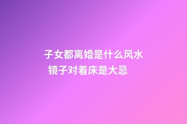 子女都离婚是什么风水  镜子对着床是大忌